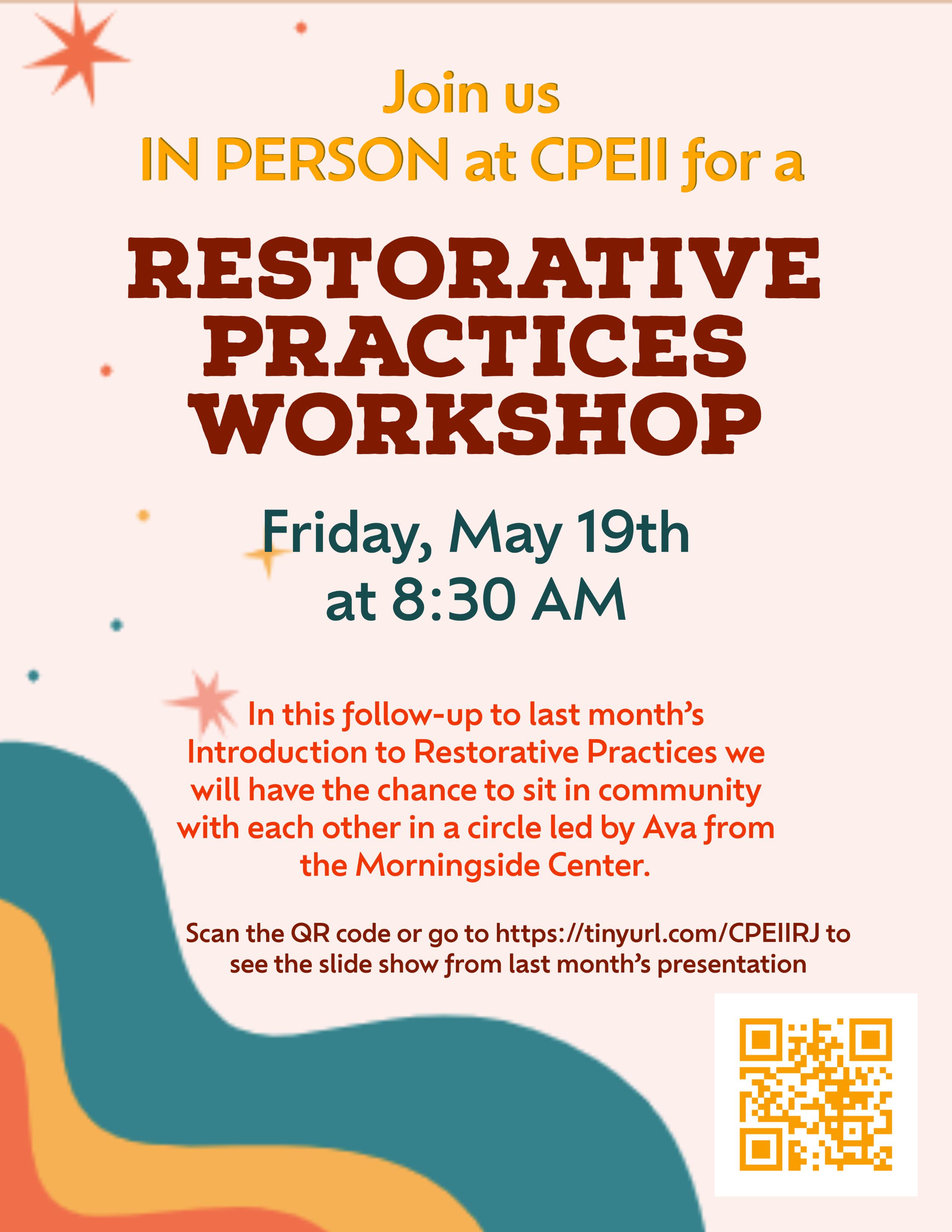 Join us in person at CPEII for a restorative practice workshop. Friday, May 19th at 8:30 am In this follow-up to last month’s  Introduction to Restorative Practices we will have the chance to sit in community with each other in a circle led by Ava from the Morningside Center. Scan the QR code or go to https://tinyurl.com/CPEIIRJ to see the slide show from last month’s presentation