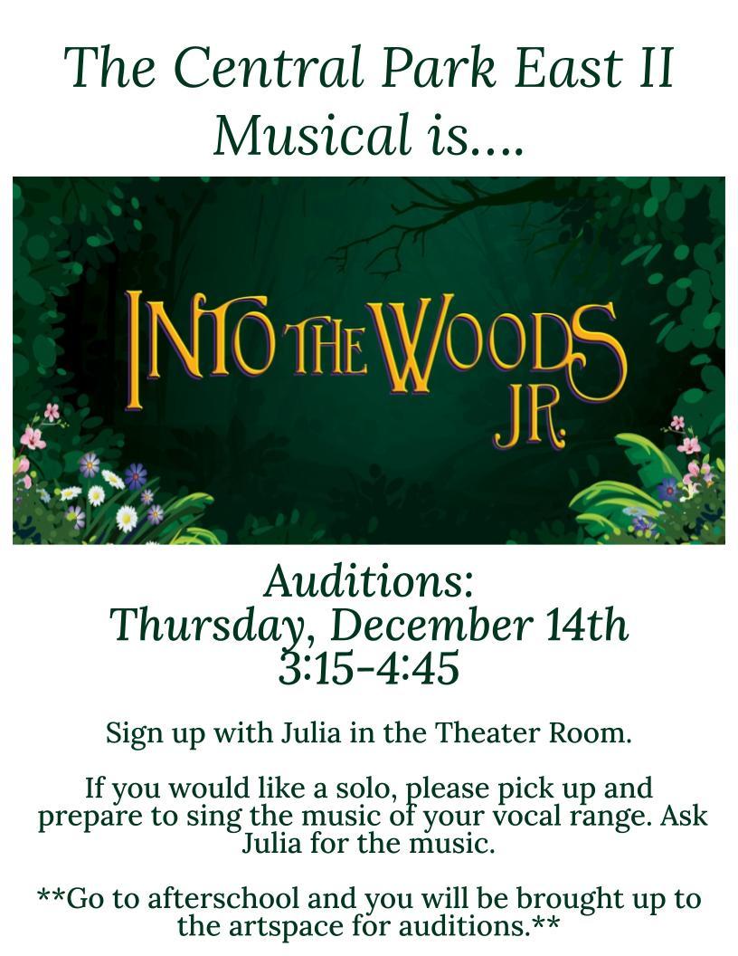 The Central Park East II Musical is… Into The Woods (Floral graphic with gold lettering) Auditions: Thursday, December 14th 3:15-4:45  Sign up with Julia in the Theater Room.  If you would like a solo, please pick up and prepare to sing the music of your vocal range. Ask Julia for the music.  **Go to afterschool and you will be brought up to the artspace for auditions.**